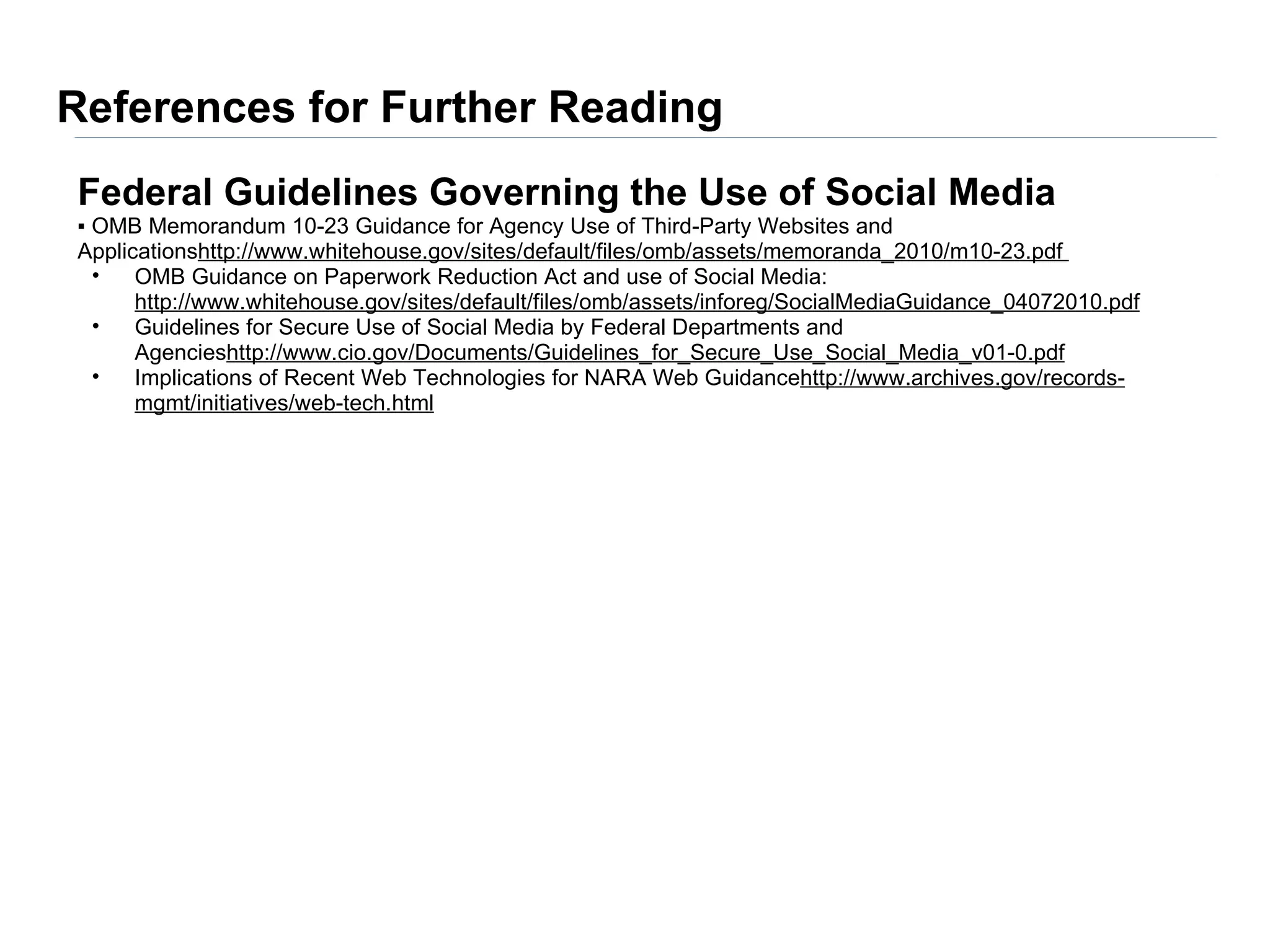 References for Further Reading
Federal Guidelines Governing the Use of Social Media
▪ OMB Memorandum 10-23 Guidance for Agency Use of Third-Party Websites and
Applicationshttp://www.whitehouse.gov/sites/default/files/omb/assets/memoranda_2010/m10-23.pdf
  •   OMB Guidance on Paperwork Reduction Act and use of Social Media:
      http://www.whitehouse.gov/sites/default/files/omb/assets/inforeg/SocialMediaGuidance_04072010.pdf
  •   Guidelines for Secure Use of Social Media by Federal Departments and
      Agencieshttp://www.cio.gov/Documents/Guidelines_for_Secure_Use_Social_Media_v01-0.pdf
  •   Implications of Recent Web Technologies for NARA Web Guidancehttp://www.archives.gov/records-
      mgmt/initiatives/web-tech.html
 