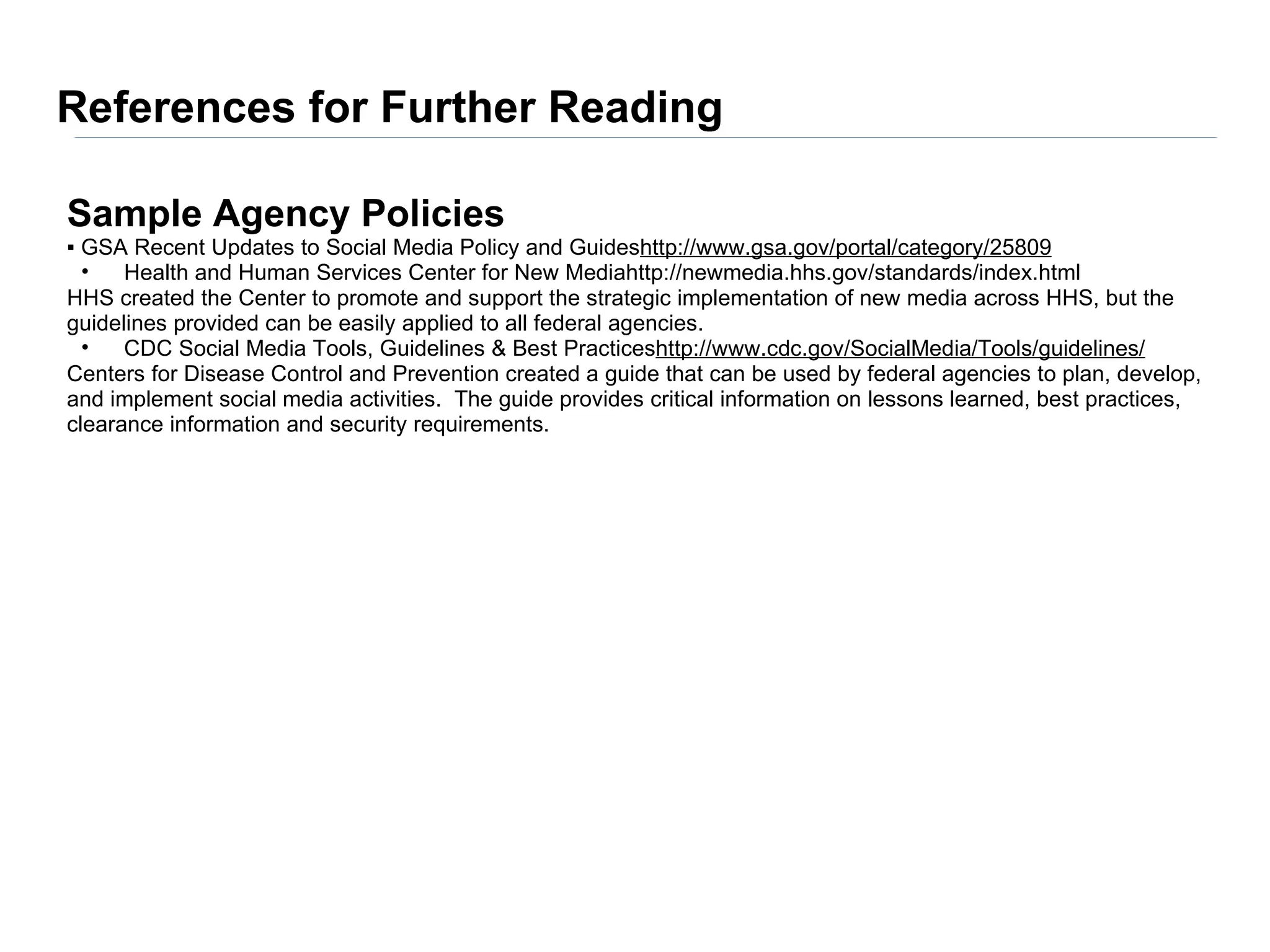 References for Further Reading

Sample Agency Policies
▪ GSA Recent Updates to Social Media Policy and Guideshttp://www.gsa.gov/portal/category/25809
  •   Health and Human Services Center for New Mediahttp://newmedia.hhs.gov/standards/index.html
HHS created the Center to promote and support the strategic implementation of new media across HHS, but the
guidelines provided can be easily applied to all federal agencies.
  •   CDC Social Media Tools, Guidelines & Best Practiceshttp://www.cdc.gov/SocialMedia/Tools/guidelines/
Centers for Disease Control and Prevention created a guide that can be used by federal agencies to plan, develop,
and implement social media activities. The guide provides critical information on lessons learned, best practices,
clearance information and security requirements.
 