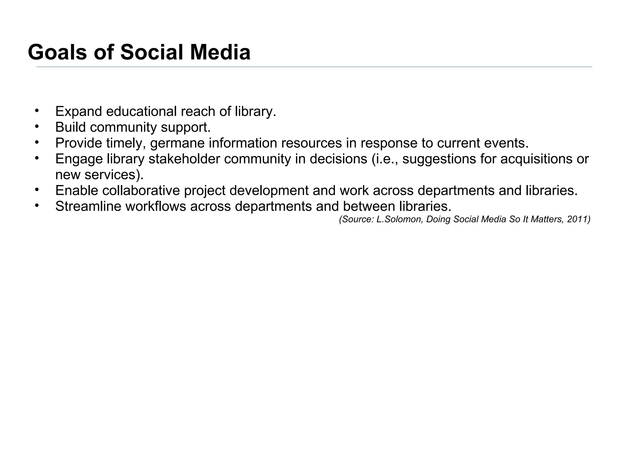 Goals of Social Media

•   Expand educational reach of library.
•   Build community support.
•   Provide timely, germane information resources in response to current events.
•   Engage library stakeholder community in decisions (i.e., suggestions for acquisitions or
    new services).
•   Enable collaborative project development and work across departments and libraries.
•   Streamline workflows across departments and between libraries.
                                                  (Source: L.Solomon, Doing Social Media So It Matters, 2011)
 