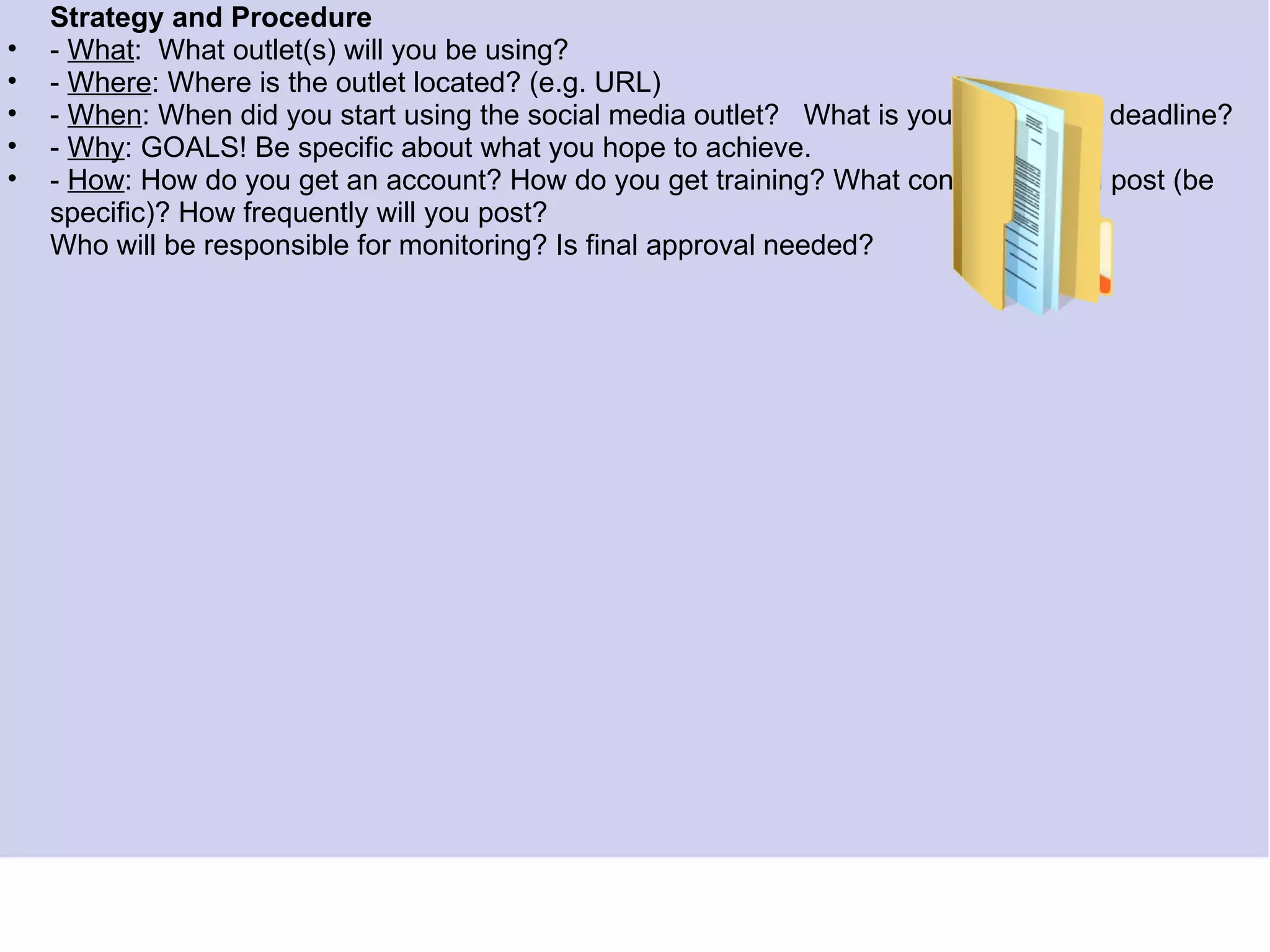 Strategy and Procedure
•   - What: What outlet(s) will you be using?
•   - Where: Where is the outlet located? (e.g. URL)
•   -Federal Legislation, Regulations, and Agencyis your timeline or deadline?
      When: When did you start using the social media outlet? What Policies
•   - Why: GOALS! Be specific about what you hope to achieve.
•   - How: How do you get an account? How do you get training? What content will you post (be
    specific)? How frequently will you post?
    Who will be responsible for monitoring? Is final approval needed?
      • Federal Guidance
      • Agency Policy and Guidance
      • Elements of a Library Social Media Policy
 