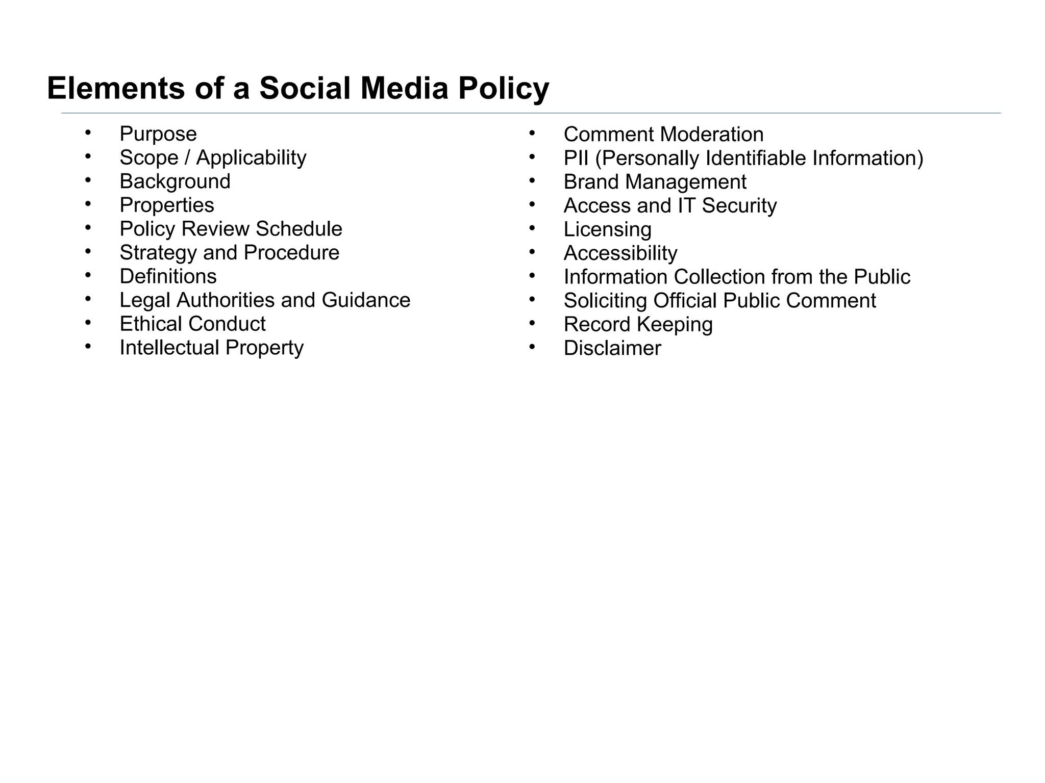 Elements of a Social Media Policy
  •   Purpose                          •   Comment Moderation
  •   Scope / Applicability            •   PII (Personally Identifiable Information)
  •   Background                       •   Brand Management
  •   Properties                       •   Access and IT Security
  •   Policy Review Schedule           •   Licensing
  •   Strategy and Procedure           •   Accessibility
  •   Definitions                      •   Information Collection from the Public
  •   Legal Authorities and Guidance   •   Soliciting Official Public Comment
  •   Ethical Conduct                  •   Record Keeping
  •   Intellectual Property            •   Disclaimer
 