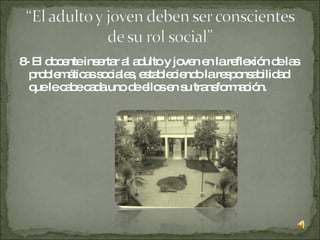 8- El docente insertar al adulto y joven en la reflexión de las problemáticas sociales, estableciendo la responsabilidad que le cabe cada uno de ellos en su transformación.  