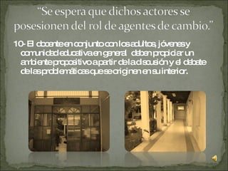 10- El docente en conjunto con los adultos, jóvenes y comunidad educativa en general  deben propiciar un ambiente propositivo a partir de la discusión y el debate de las problemáticas que se originen en su interior. 