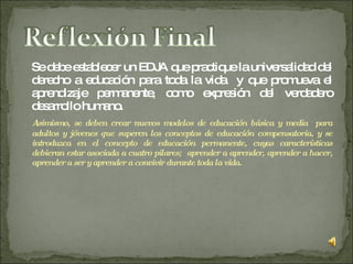 Se debe establecer un EDJA que practique la universalidad del derecho a educación para toda la vida  y que promueva el aprendizaje permanente, como expresión del verdadero desarrollo humano.  Asimismo, se deben crear nuevos modelos de educación básica y media  para adultos y jóvenes que superen los conceptos de educación compensatoria, y se introduzca en el concepto de educación permanente, cuyas características debieran estar asociada a cuatro pilares;  aprender a aprender, aprender a hacer, aprender a ser y aprender a convivir durante toda la vida. 