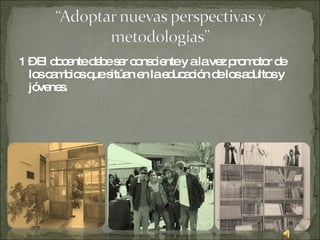 1 – El docente debe ser consciente y a la vez promotor de los cambios que sitúan en la educación de los adultos y jóvenes.  