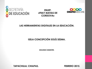 ENLEP.
«FRAY MATIAS DE
CORDOVA»
LAS HERRAMIENTAS DIGITALES EN LA EDUCACIÓN.
ISELA CONCEPCIÓN SOLÍS SESMA.
SEGUNDO SEMESTRE.
TAPACHULA; CHIAPAS. FEBRERO 2015.
 