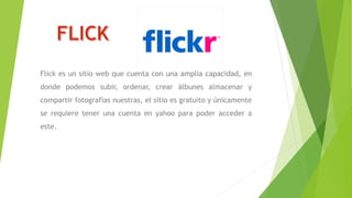 Flick es un sitio web que cuenta con una amplia capacidad, en
donde podemos subir, ordenar, crear álbunes almacenar y
compartir fotografías nuestras, el sitio es gratuito y únicamente
se requiere tener una cuenta en yahoo para poder acceder a
este.
 