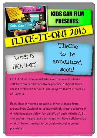 KIDS CAN FILM
PRESENTS:
FLICK-IT-ON! 2013
Flick-It-On! is an annual film event where students
collaboratively and creatively produce a digital story
across different schools. The project starts in Week 1
of Term 3.
Each class is teamed up with 3 other classes from
around New Zealand to collaboratively create a movie in
4 rotations (see below for details of each rotation). By
the end of the project each class will have collaborated
on 4 different movies to be celebrated at a online
premiere.
Theme
to be
announced
soon!
What is
flick-it-on!
 