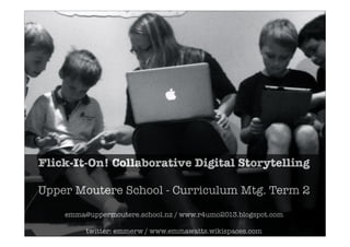 Flick-It-On! Collaborative Digital Storytelling
Upper Moutere School - Curriculum Mtg. Term 2
emma@uppermoutere.school.nz / www.r4umo2013.blogspot.com
twitter: emmerw / www.emmawatts.wikispaces.com
 