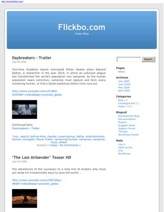 http://www.flickbo.com/




                                             Flickbo.com
                                                          Video Blog




           Daybreakers - Trailer                                                                         Search
           July 3rd, 2009

                                                                                    Pages
           Two-time Academy Award nominee® Ethan Hawke plays Edward
                                                                                     About
           Dalton, a researcher in the year 2019, in which an unknown plague
           has transformed the world’s population into vampires. As the human       Archives
           population nears extinction, vampires must capture and farm every         July 2009
           remaining human, or find a blood substitute before time runs out          June 2009
                                                                                     May 2009
           http://www.youtube.com/v/H-8kG-                                           April 2009

           KzUEI&f=videos&app=youtube_gdata
                                                                                    Categories
                                                                                     Blog (3)
                                                                                     Uncategorized (1)
                                                                                     Video (153)

                                                                                    Blogroll
                                                                                     Development Blog
                                                                                     Documentation
                                                                                     Plugins
           Continued here:                                                           Suggest Ideas
           Daybreakers - Trailer                                                     Support Forum
                                                                                     Themes
                                                                                     WordPress Planet
           Tags: award, before-time, claudia, covert-group, dafoe, entertainment,
           karvan, lionsgate, Movie Trailer, remaining-human, vampires, vampires-   Meta
                                         must, willem
                                                                                     Log in
                              Posted in Video | No Comments »
                                                                                     Valid X H T M L
                                                                                     XFN
                                                                                     WordPress

           ‘The Last Airbender’ Teaser HD
           July 2nd, 2009


           The adventures of the successor to a long line of Avatars who must
           put aside his irresponsible ways to save the world. …

           http://www.youtube.com/v/9W1dhqc-
           JBs&f=videos&app=youtube_gdata
 