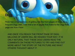 AND ONCE YOU REACH THE FRONT PAGE OF DIGG; MILLIONS OF USERS WILL BE HEADED YOUR WAY. IT IS ONLY NATURAL THAT THESE DIGG USERS READ THE COMMENTS ON THOSE PICTURES TO TRY AND FIND OUT MORE ABOUT THE STORY OF THE PICTURE AND WHAT OTHERS THOUGHT ABOUT IT.  Digg Flickr has a big tendency of getting into the front pages of Digg. As a frequent Digg user, I see that a lot of pages that make to the Digg front page are from Flickr. 