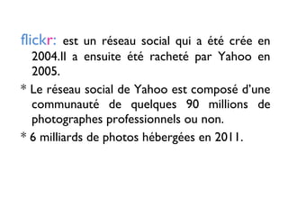 flickr: est un réseau social qui a été crée en
2004.Il a ensuite été racheté par Yahoo en
2005.
* Le réseau social de Yahoo est composé d’une
communauté de quelques 90 millions de
photographes professionnels ou non.
* 6 milliards de photos hébergées en 2011.
 