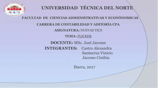 UNIVERSIDAD TÉCNICA DEL NORTE
FACULTAD DE CIENCIAS ADMIINISTRATIVAS Y ECONÓNOMICAS
CARRERA DE CONTABILIDAD Y ADITORÍA CPA
ASIGNATURA: NUEVAS TICS
TEMA: FLICKER
DOCENTE: MSc. José Jacome
INTEGRANTES: Castro Alexandra
Santacruz Vinicio
Jacome Cinthia
Ibarra, 2017
 