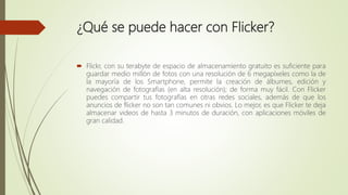 ¿Qué se puede hacer con Flicker?
 Flickr, con su terabyte de espacio de almacenamiento gratuito es suficiente para
guardar medio millón de fotos con una resolución de 6 megapíxeles como la de
la mayoría de los Smartphone, permite la creación de álbumes, edición y
navegación de fotografías (en alta resolución); de forma muy fácil. Con Flicker
puedes compartir tus fotografías en otras redes sociales, además de que los
anuncios de flicker no son tan comunes ni obvios. Lo mejor, es que Flicker te deja
almacenar videos de hasta 3 minutos de duración, con aplicaciones móviles de
gran calidad.
 
