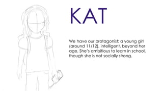 KAT
We have our protagonist: a young girl
(around 11/12), intelligent, beyond her
age. She’s ambitious to learn in school,
though she is not socially strong.
 