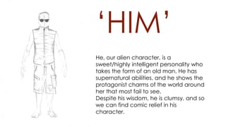 ‘HIM’
He, our alien character, is a
sweet/highly intelligent personality who
takes the form of an old man. He has
supernatural abilities, and he shows the
protagonist charms of the world around
her that most fail to see.
Despite his wisdom, he is clumsy, and so
we can find comic relief in his
character.
 