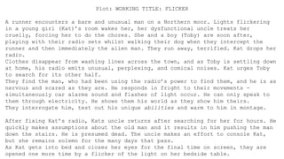Plot: WORKING TITLE: FLICKER
A runner encounters a bare and unusual man on a Northern moor. Lights flickering
in a young girl (Kat)’s room wakes her, her dysfunctional uncle treats her
cruelly, forcing her to do the chores. She and a boy (Toby) are soon after,
playing with their radio sets whilst walking their dog when they intercept the
runner and then immediately the alien man. They run away, terrified. Kat drops her
radio.
Clothes disappear from washing lines across the town, and as Toby is settling down
at home, his radio emits unusual, perplexing, and comical noises. Kat urges Toby
to search for its other half.
They find the man, who had been using the radio’s power to find them, and he is as
nervous and scared as they are. He responds in fright to their movements -
simultaneously car alarms sound and flashes of light occur. He can only speak to
them through electricity. He shows them his world as they show him theirs.
They interrogate him, test out his unique abilities and warm to him in montage.
After fixing Kat’s radio, Kats uncle returns after searching for her for hours. He
quickly makes assumptions about the old man and it results in him pushing the man
down the stairs. He is presumed dead. The uncle makes an effort to console Kat,
but she remains solemn for the many days that pass.
As Kat gets into bed and closes her eyes for the final time on screen, they are
opened one more time by a flicker of the light on her bedside table.
 