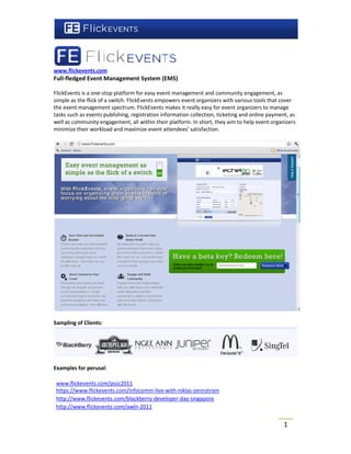 www.flickevents.com
Full-fledged Event Management System (EMS)
           d

FlickEvents is a one-stop platform for easy event management and community engagemen as
                      stop                                                        engagement,
simple as the flick of a switch. FlickEvents empowers event organizers with various tools that cover
                                             empower
the event management spectrum. FlickEvents makes it really easy for event organizers to manage
tasks such as events publishing, registration information collection, ticketing and online payment, as
                                               information
well as community engagement, all within their platform. In short, they aim to help event organizers
minimize their workload and maximize event attendees’ satisfaction.
                                                 attendees




Sampling of Clients:




Examples for perusal:

 www.flickevents.com/pssc2011
 https://www.flickevents.com/infocomm-live-with-niklas-zennstrom
 https://www.flickevents.com/infocomm
 http://www.flickevents.com/blackberry-developer-day-singapore
 http://www.flickevents.com/blackberry
 http://www.flickevents.com/awln--2011


                                                                                                 1
 