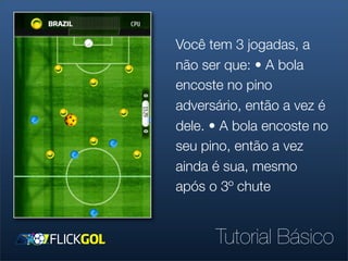 Você tem 3 jogadas, a
não ser que: • A bola
encoste no pino
adversário, então a vez é
dele. • A bola encoste no
seu pino, então a vez
ainda é sua, mesmo
após o 3º chute


      Tutorial Básico
 