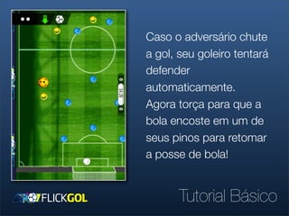 Caso o adversário chute
a gol, seu goleiro tentará
defender
automaticamente.
Agora torça para que a
bola encoste em um de
seus pinos para retomar
a posse de bola!


       Tutorial Básico
 