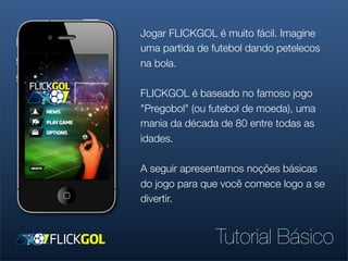 Jogar FLICKGOL é muito fácil. Imagine
uma partida de futebol dando petelecos
na bola.

FLICKGOL é baseado no famoso jogo
"Pregobol" (ou futebol de moeda), uma
mania da década de 80 entre todas as
idades.

A seguir apresentamos noções básicas
do jogo para que você comece logo a se
divertir.


               Tutorial Básico
 