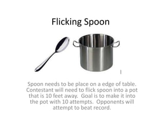 Flicking Spoon




Spoon needs to be place on a edge of table.
Contestant will need to flick spoon into a pot
 that is 10 feet away. Goal is to make it into
  the pot with 10 attempts. Opponents will
            attempt to beat record.
 