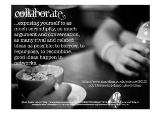 ...exposing yourself to as
much serendipity, as much
argument and conversation,
as many rival and related
ideas as possible; to borrow, to
repurpose, to recombine...
good ideas happen in
networks....
http://www.guardian.co.uk/science/2010/
oct/19/steven-johnson-good-ideas
Photo Credit- <a href="http-//www.ﬂickr.com/photos/8190867@N08/772193662/">W. E. Jackson</a> via <a href="http-//
compﬁght.com">Compﬁght</a> <a href="http-//creativecommons.org/licenses/by-nc-sa/2.0/">cc</a>
collaborate
 