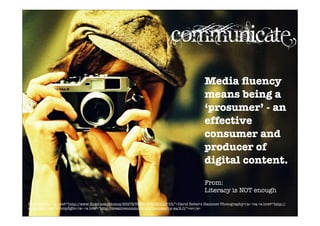 Media ﬂuency
means being a
‘prosumer’ - an
effective
consumer and
producer of
digital content.
From:
Literacy is NOT enough
Photo Credit: <a href="http://www.ﬂickr.com/photos/9597476@N07/4640191735/">David Reber's Hammer Photography</a> via <a href="http://
compﬁght.com">Compﬁght</a> <a href="http://creativecommons.org/licenses/by-sa/2.0/">cc</a>
Communicate
 
