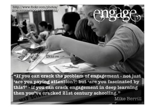 http://www.ﬂickr.com/photos/
20605599@N00/2594561652/
“If you can crack the problem of engagement - not just
‘are you paying attention?’ but ‘are you fascinated by
this?’ - if you can crack engagement in deep learning
then you’ve cracked 21st century schooling.”
Mike Berrill
engage
 
