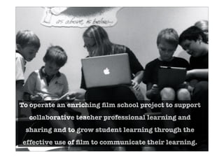 To operate an enriching ﬁlm school project to support
collaborative teacher professional learning and
sharing and to grow student learning through the
effective use of ﬁlm to communicate their learning.
 