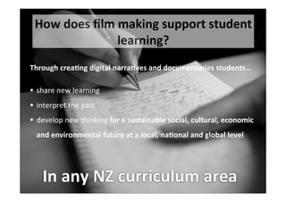21
How	
  does	
  ﬁlm	
  making	
  support	
  student	
  
learning?
Through	
  crea%ng	
  digital	
  narra%ves	
  and	
  documentaries	
  students…
• share	
  new	
  learning
• interpret	
  the	
  past	
  
• develop	
  new	
  thinking	
  for	
  a	
  sustainable	
  social,	
  cultural,	
  economic	
  
and	
  environmental	
  future	
  at	
  a	
  local,	
  na%onal	
  and	
  global	
  level	
  
In	
  any	
  NZ	
  curriculum	
  area
 