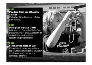 2010
Funding from the Whakatu
Cluster
Kids Can Film Festival – 3 day
ﬁlm festival
2011
First year of Flick-It-On!
Followed on from the Kids Can
Film Festival – sustainability &
embed ﬁlm making into
classroom programmes
2012
Second year Flick-It-On!
Flick-It-On! 1 day workshops
for teachers & students (run by
local teachers) before the
rotations started
 