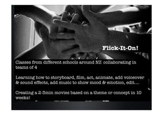 Flick-It-On!
Classes from different schools around NZ collaborating in
teams of 4
Learning how to storyboard, ﬁlm, act, animate, add voiceover
& sound effects, add music to show mood & emotion, edit....
Creating a 2-3min movies based on a theme or concept in 10
weeks!
 