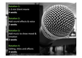 Rota%on	
  1:	
  
1-­‐3	
  min	
  Silent	
  movie	
  	
  
4	
  weeks
Rota%on	
  2:	
  
Add	
  sound	
  eﬀects	
  &	
  voice	
  
2	
  weeks	
  
Rota%on	
  3:	
  
Add	
  music	
  to	
  show	
  mood	
  &	
  
emo7on	
  
2	
  weeks
Rota%on	
  4:	
  
Edi7ng,	
  7tles	
  and	
  eﬀects
2	
  weeks
 