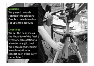 Dropbox
We	
  passed	
  on	
  each	
  
rota7on	
  through	
  using	
  
Dropbox	
  	
  -­‐	
  each	
  teacher	
  
set	
  up	
  a	
  free	
  account
Deadlines
We	
  set	
  the	
  deadline	
  as	
  
the	
  Thursday	
  of	
  the	
  ﬁnal	
  
week	
  of	
  each	
  rota7on	
  to	
  
allow	
  for	
  any	
  glitches!	
  	
  
We	
  encouraged	
  teachers	
  
in	
  each	
  rota7on	
  to	
  
contact	
  each	
  other	
  early	
  
rather	
  later!
 