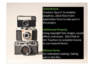 Commitment
Teachers	
  ‘buy	
  in’	
  to	
  rota7on	
  
deadlines.	
  2013	
  Flick-­‐It-­‐On!	
  
Applica7on	
  Form	
  to	
  take	
  part	
  in	
  
the	
  project.
Intellectual	
  Property
Using	
  copyright	
  free	
  images,	
  sound	
  
eﬀects	
  and	
  music.	
  	
  2013	
  Flick-­‐It-­‐
On!	
  Teachers	
  to	
  complete	
  license	
  
to	
  use	
  material	
  forms.
Release	
  Forms
For	
  individuals	
  making	
  /	
  taking	
  
part	
  in	
  the	
  ﬁlm.
 