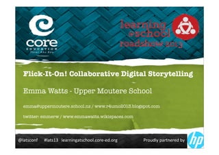 !"#$%&'()******+"#$%,-***".#/(0(1#$%&2''"3&'/.4.53'/1************************6/'75"8*9#/$(./.5*:8*
Flick-It-On! Collaborative Digital Storytelling
Emma Watts - Upper Moutere School
emma@uppermoutere.school.nz / www.r4umo2013.blogspot.com
twitter: emmerw / www.emmawatts.wikispaces.com
 