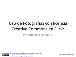 Uso de Fotografías con licencia Creative Commons en Flickr Por Adelaida Henao A. Esta obra está bajo una licencia  Atribución – No Comercial – Compartir bajo la misma licencia 2.5 Colombia de Creative Commons.  http://creativecommons.org/licenses/by-nc-sa/2.5/co/   Adelaida Henao – Marzo 4 de 2009 