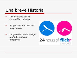 Una breve Historia Desarrollado por la compañía Ludicorp. Su primera versión era muy básica. La gran demanda obligo a añadir nuevas funciones.