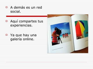 A demás es un red social. Aquí compartes tus experiencias. Ya que hay una galería online.