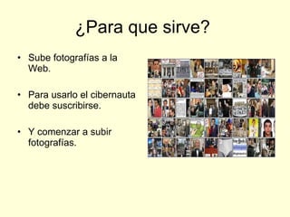 ¿Para que sirve? Sube fotografías a la Web. Para usarlo el cibernauta debe suscribirse. Y comenzar a subir fotografías.