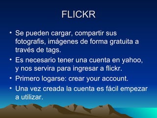 FLICKR
• Se pueden cargar, compartir sus
  fotografis, imágenes de forma gratuita a
  través de tags.
• Es necesario tener una cuenta en yahoo,
  y nos servira para ingresar a flickr.
• Primero logarse: crear your account.
• Una vez creada la cuenta es fácil empezar
  a utilizar.
 