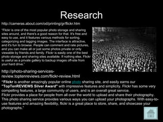 Research “ Flickr  is another amazingly popular online  photo  sharing site, and easily earns our  "TopTenREVIEWS Silver Award"  with impressive features and simplicity. Flickr has some very compelling features, a large community of users, and is an overall great service. Flickr provides a place for people from all over the world to upload and share their photography. This photo sharing service provides various ways you can upload your photographs. With easy-to-use features and amazing flexibility, flickr is a great place to store, share, and showcase your photographs.” http://photo-sharing-services-review.toptenreviews.com/flickr-review.html “ Flickr is one of the most popular photo storage and sharing sites around, and there's a good reason for that. It's free and easy to use, and it features various methods for sorting, categorizing and tagging images. The interface is attractive, and it's fun to browse. People can comment and rate pictures, and you can make all or just some photos private or only viewable by friends and family. Flickr is easily one of the best photo storage and sharing sites available. If nothing else, Flickr is useful as a private gallery to backup images off-site from your hard drive.” http://cameras.about.com/od/printing/gr/flickr.htm 