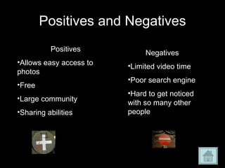 Positives and Negatives Positives Allows easy access to photos Free Large community Sharing abilities Negatives Limited video time Poor search engine Hard to get noticed with so many other people 
