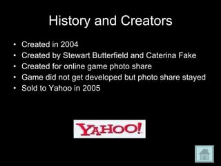 History and Creators Created in 2004 Created by Stewart Butterfield and Caterina Fake Created for online game photo share Game did not get developed but photo share stayed Sold to Yahoo in 2005 