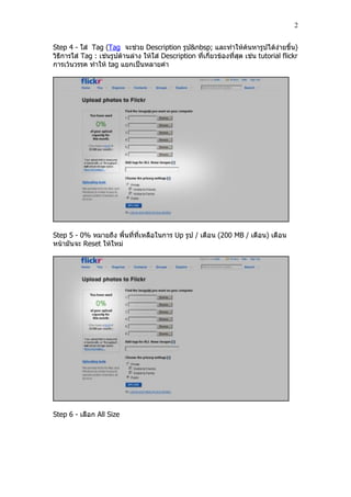 2


Step 4 - ใส่ Tag (Tag จะช่วย Description รูป&nbsp; และทาให้ค้นหารูปได้ง่ายขึ้น)
วิธีการใส่ Tag : เช่นรูปด้านล่าง ให้ใส่ Description ที่เกี่ยวข้องที่สุด เช่น tutorial flickr
การเว้นวรรค ทาให้ tag แยกเป็นหลายคา




Step 5 - 0% หมายถึง พื้นที่ที่เหลือในการ Up รูป / เดือน (200 MB / เดือน) เดือน
หน้ามันจะ Reset ให้ใหม่




Step 6 - เลือก All Size
 