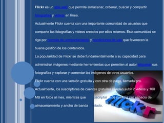 Flickr es un sitio web que permite almacenar, ordenar, buscar y compartir fotografías y videos en línea.Actualmente Flickr cuenta con una importante comunidad de usuarios que comparte las fotografías y videos creados por ellos mismos. Esta comunidad se rige por normas de comportamiento y condiciones de uso que favorecen la buena gestión de los contenidos.La popularidad de Flickr se debe fundamentalmente a su capacidad para administrar imágenes mediante herramientas que permiten al autor etiquetar sus fotografías y explorar y comentar las imágenes de otros usuarios.Flickr cuenta con una versión gratuita y con otra de pago, llamada pro. Actualmente, los suscriptores de cuentas gratuitas pueden subir 2 videos y 100 MB en fotos al mes, mientras que lossuscriptores de cuentas pro espacio de almacenamiento y ancho de banda ilimitado.
