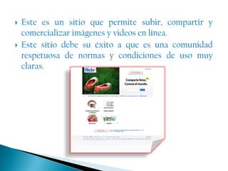 Este es un sitio que permite subir, compartir y comercializar imágenes y videos en línea.Este sitio debe su éxito a que es una comunidad respetuosa de normas y condiciones de uso muy claras.