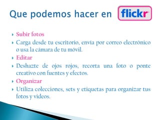 Subir fotosCarga desde tu escritorio, envía por correo electrónico o usa la cámara de tu móvil.EditarDeshazte de ojos rojos, recorta una foto o ponte creativo con fuentes y efectos.OrganizarUtiliza colecciones, sets y etiquetas para organizar tus fotos y videos.Que podemos hacer en