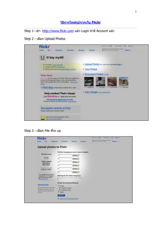 1


                           วิธีการโพสรูปจากเว็บ Flickr

Step 1- เข้า http://www.flickr.com แล้ว Login ถ้ามี Account แล้ว

Step 2 - เลือก Upload Photos




Step 3 - เลือก File ที่จะ up
 